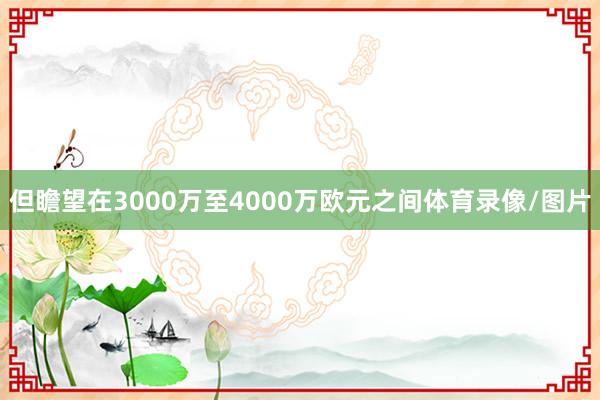 但瞻望在3000万至4000万欧元之间体育录像/图片